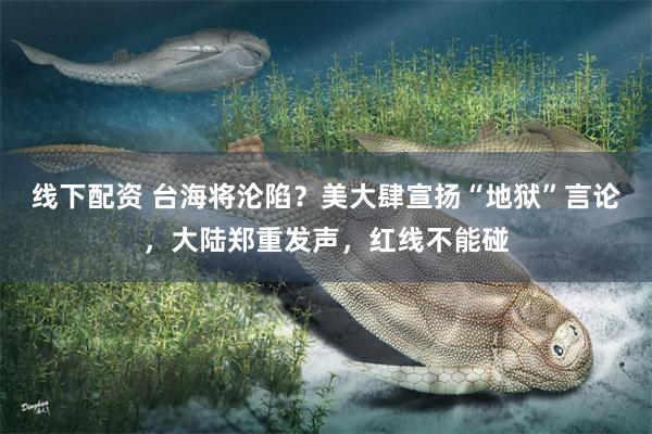 线下配资 台海将沦陷？美大肆宣扬“地狱”言论，大陆郑重发声，红线不能碰