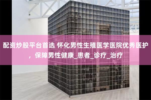 配资炒股平台首选 怀化男性生殖医学医院优秀医护，保障男性健康_患者_诊疗_治疗