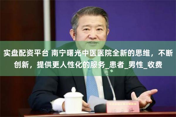 实盘配资平台 南宁曙光中医医院全新的思维，不断创新，提供更人性化的服务_患者_男性_收费