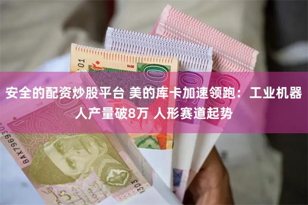 安全的配资炒股平台 美的库卡加速领跑：工业机器人产量破8万 人形赛道起势