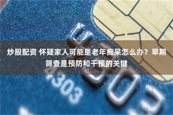 炒股配资 怀疑家人可能是老年痴呆怎么办？早期筛查是预防和干预的关键