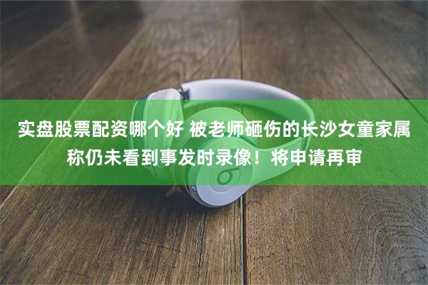 实盘股票配资哪个好 被老师砸伤的长沙女童家属称仍未看到事发时录像！将申请再审
