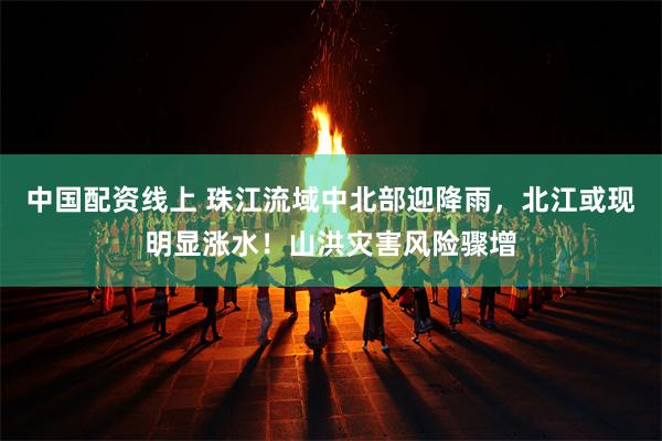 中国配资线上 珠江流域中北部迎降雨，北江或现明显涨水！山洪灾害风险骤增