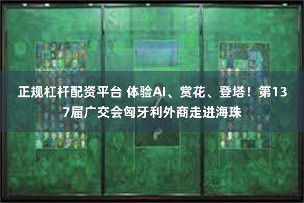正规杠杆配资平台 体验AI、赏花、登塔！第137届广交会匈牙利外商走进海珠