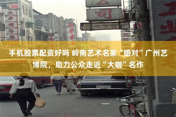 手机股票配资好吗 岭南艺术名家“晤对”广州艺博院，助力公众走近“大咖”名作