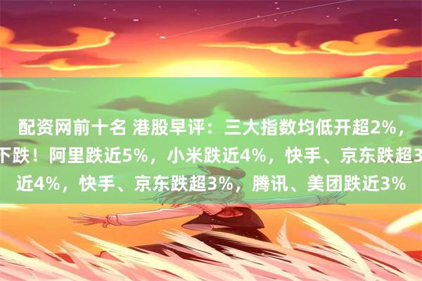 配资网前十名 港股早评：三大指数均低开超2%，科技股、半导体股继续下跌！阿里跌近5%，小米跌近4%，快手、京东跌超3%，腾讯、美团跌近3%