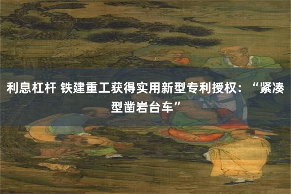 利息杠杆 铁建重工获得实用新型专利授权：“紧凑型凿岩台车”