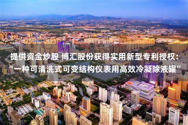 提供资金炒股 博汇股份获得实用新型专利授权：“一种可清洗式可变结构仪表用高效冷凝除液罐”