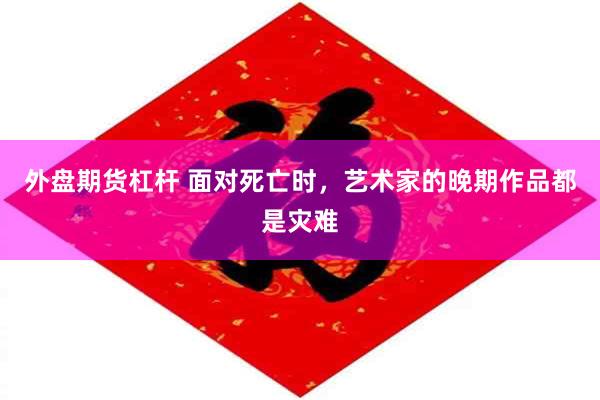 外盘期货杠杆 面对死亡时，艺术家的晚期作品都是灾难