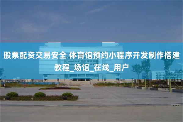 股票配资交易安全 体育馆预约小程序开发制作搭建教程_场馆_在线_用户