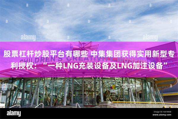 股票杠杆炒股平台有哪些 中集集团获得实用新型专利授权：“一种LNG充装设备及LNG加注设备”