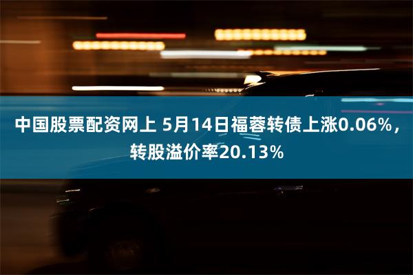 中国股票配资网上 5月14日福蓉转债上涨0.06%，转股溢价率20.13%