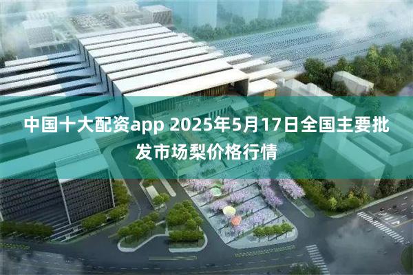 中国十大配资app 2025年5月17日全国主要批发市场梨价格行情