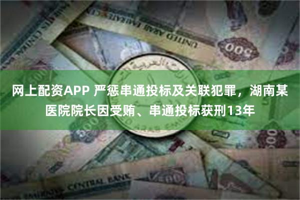 网上配资APP 严惩串通投标及关联犯罪，湖南某医院院长因受贿、串通投标获刑13年
