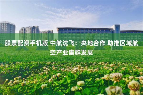 股票配资手机版 中航沈飞：央地合作 助推区域航空产业集群发展