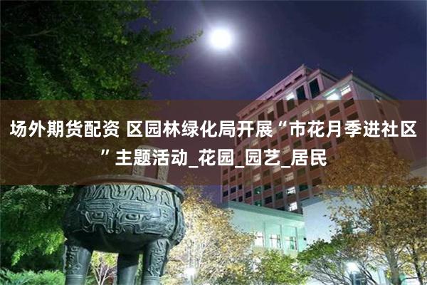 场外期货配资 区园林绿化局开展“市花月季进社区”主题活动_花园_园艺_居民