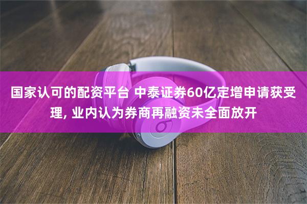 国家认可的配资平台 中泰证券60亿定增申请获受理, 业内认为券商再融资未全面放开