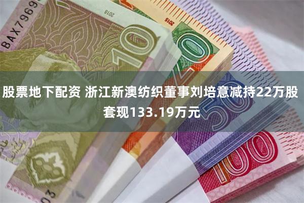 股票地下配资 浙江新澳纺织董事刘培意减持22万股 套现133.19万元