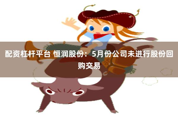 配资杠杆平台 恒润股份：5月份公司未进行股份回购交易