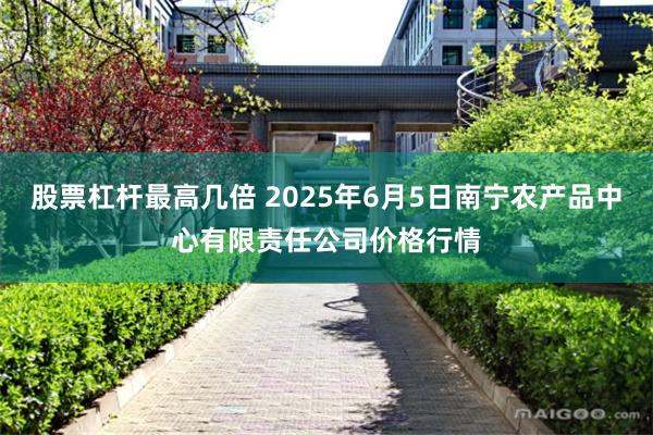 股票杠杆最高几倍 2025年6月5日南宁农产品中心有限责任公司价格行情
