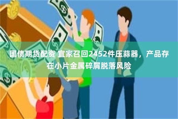 国债期货配资 宜家召回2452件压蒜器，产品存在小片金属碎屑脱落风险