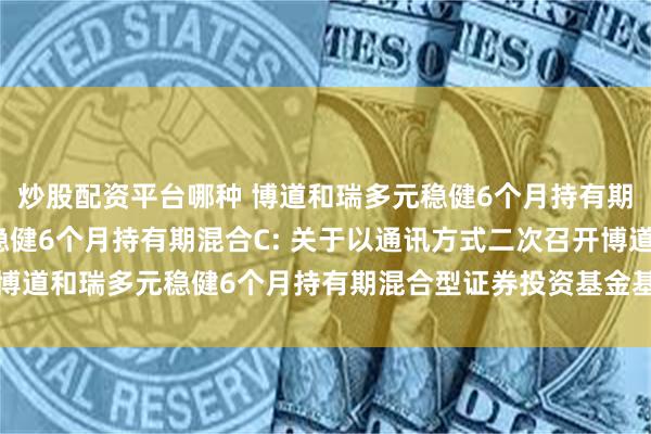 炒股配资平台哪种 博道和瑞多元稳健6个月持有期混合A,博道和瑞多元稳健6个月持有期混合C: 关于以通讯方式二次召开博道和瑞多元稳健6个月持有期混合型证券投资基金基金份额持有人大会的公告