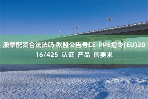 股票配资合法法吗 欧盟公告号CE-PPE指令(EU)2016/425_认证_产品_的要求