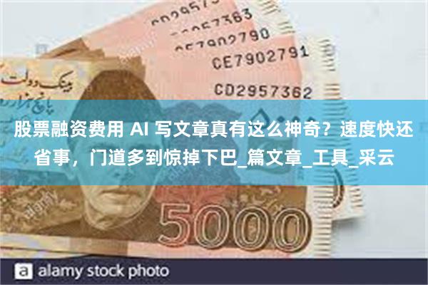 股票融资费用 AI 写文章真有这么神奇？速度快还省事，门道多到惊掉下巴_篇文章_工具_采云