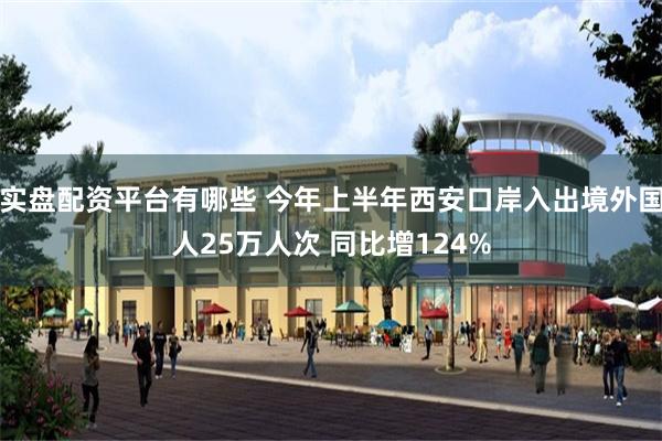 实盘配资平台有哪些 今年上半年西安口岸入出境外国人25万人次 同比增124%