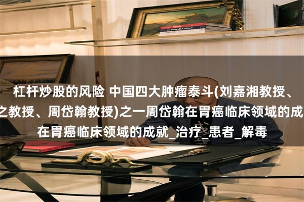 杠杆炒股的风险 中国四大肿瘤泰斗(刘嘉湘教授、朴炳奎教授、罗樾之教授、周岱翰教授)之一周岱翰在胃癌临床领域的成就_治疗_患者_解毒