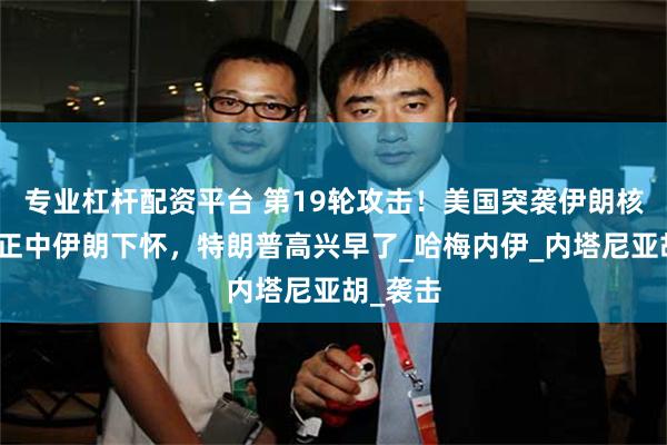 专业杠杆配资平台 第19轮攻击！美国突袭伊朗核设施，正中伊朗下怀，特朗普高兴早了_哈梅内伊_内塔尼亚胡_袭击