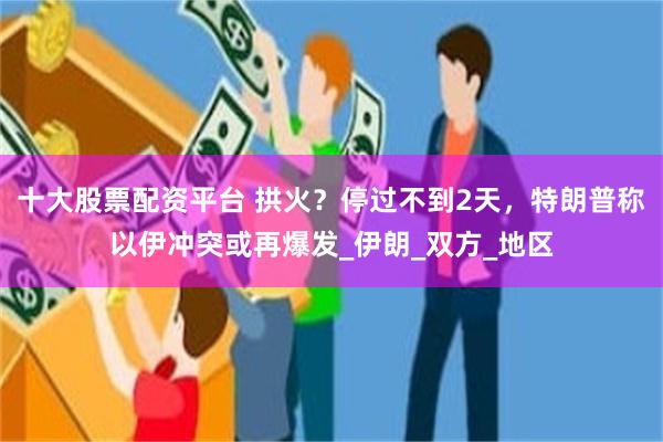 十大股票配资平台 拱火？停过不到2天，特朗普称以伊冲突或再爆发_伊朗_双方_地区