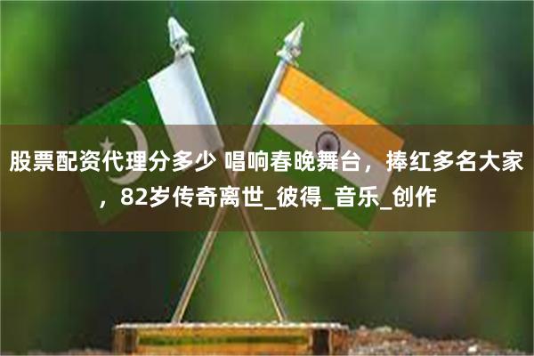 股票配资代理分多少 唱响春晚舞台，捧红多名大家，82岁传奇离世_彼得_音乐_创作