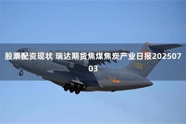 股票配资现状 瑞达期货焦煤焦炭产业日报20250703