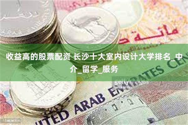 收益高的股票配资 长沙十大室内设计大学排名_中介_留学_服务