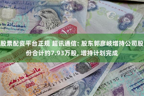 股票配资平台正规 超讯通信: 股东郭彦岐增持公司股份合计约7.93万股, 增持计划完成