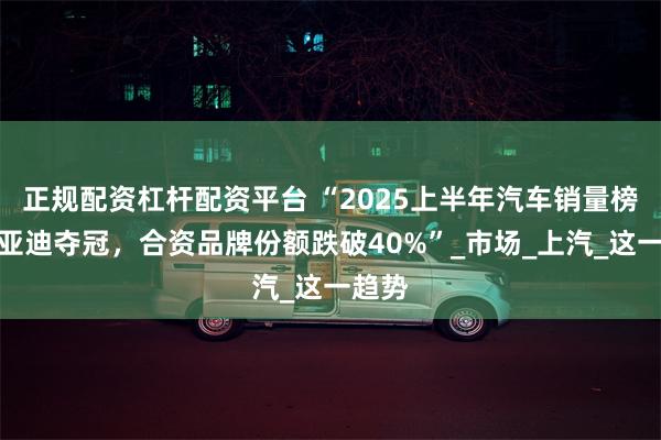 正规配资杠杆配资平台 “2025上半年汽车销量榜：比亚迪夺冠，合资品牌份额跌破40%”_市场_上汽_这一趋势
