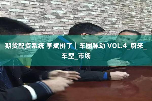 期货配资系统 李斌拼了｜车圈脉动 VOL.4_蔚来_车型_市场