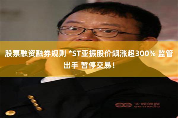 股票融资融券规则 *ST亚振股价飙涨超300% 监管出手 暂停交易！