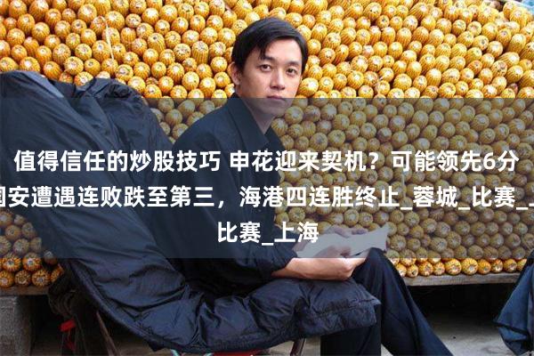 值得信任的炒股技巧 申花迎来契机？可能领先6分！国安遭遇连败跌至第三，海港四连胜终止_蓉城_比赛_上海