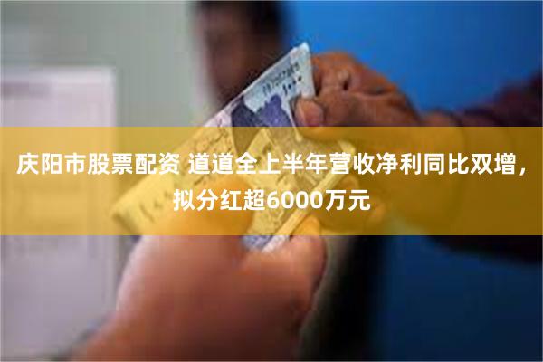 庆阳市股票配资 道道全上半年营收净利同比双增，拟分红超6000万元