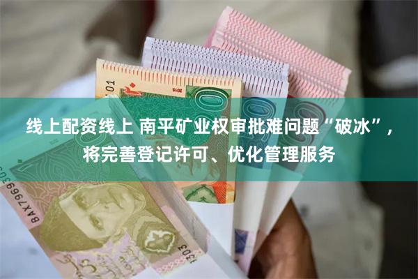 线上配资线上 南平矿业权审批难问题“破冰”，将完善登记许可、优化管理服务