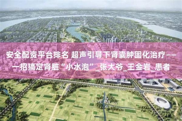 安全配资平台排名 超声引导下肾囊肿固化治疗——一招搞定肾脏“小水泡”_张大爷_王金岩_患者
