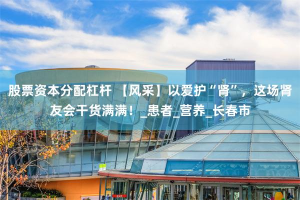 股票资本分配杠杆 【风采】以爱护“肾”，这场肾友会干货满满！_患者_营养_长春市