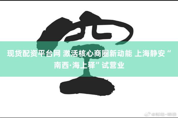 现货配资平台网 激活核心商圈新动能 上海静安“南西·海上驿”试营业