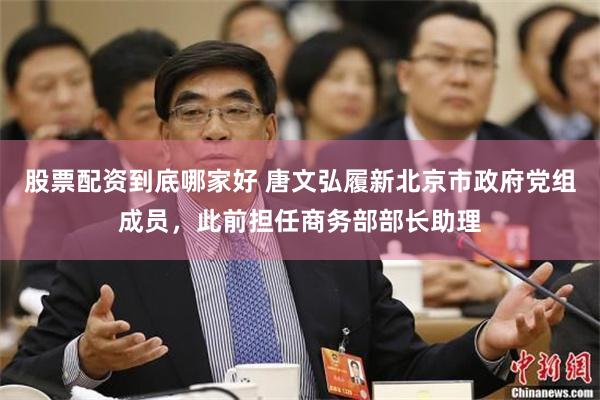 股票配资到底哪家好 唐文弘履新北京市政府党组成员，此前担任商务部部长助理