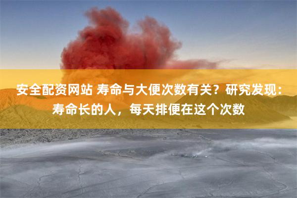 安全配资网站 寿命与大便次数有关？研究发现：寿命长的人，每天排便在这个次数