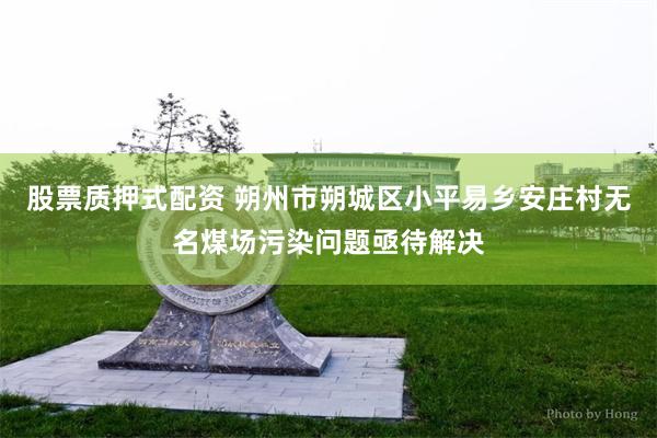 股票质押式配资 朔州市朔城区小平易乡安庄村无名煤场污染问题亟待解决